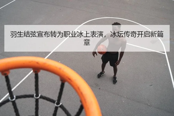 羽生结弦宣布转为职业冰上表演，冰坛传奇开启新篇章